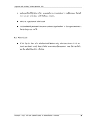 Corporate Web Security - Market Quadrant 2011



       Vulnerability Shielding offers an extra layer of protection by making sure that all
        browsers are up to date with the latest patches.


       Basic DLP protection is included.

       The bandwidth preservation feature enables organizations to free up their networks
        for the important traffic.



KEY WEAKNESSES:


       While Zscaler does offer a full suite of Web security solutions, the service is so
        brand new that it needs time to build up enough of a customer base that can fully
        test the reliability of its offering.




Copyright © April 2011 The Radicati Group, Inc. Reproduction Prohibited                   34
 