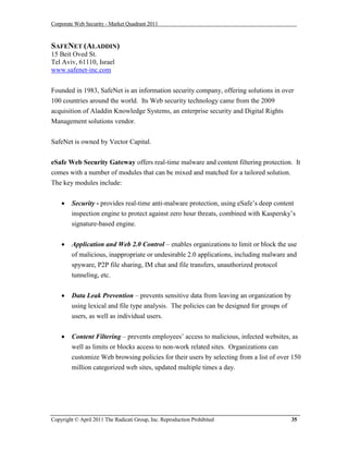 Corporate Web Security - Market Quadrant 2011



SAFENET (ALADDIN)
15 Beit Oved St.
Tel Aviv, 61110, Israel
www.safenet-inc.com


Founded in 1983, SafeNet is an information security company, offering solutions in over
100 countries around the world. Its Web security technology came from the 2009
acquisition of Aladdin Knowledge Systems, an enterprise security and Digital Rights
Management solutions vendor.


SafeNet is owned by Vector Capital.


eSafe Web Security Gateway offers real-time malware and content filtering protection. It
comes with a number of modules that can be mixed and matched for a tailored solution.
The key modules include:


       Security - provides real-time anti-malware protection, using eSafe’s deep content
        inspection engine to protect against zero hour threats, combined with Kaspersky’s
        signature-based engine.


       Application and Web 2.0 Control – enables organizations to limit or block the use
        of malicious, inappropriate or undesirable 2.0 applications, including malware and
        spyware, P2P file sharing, IM chat and file transfers, unauthorized protocol
        tunneling, etc.


       Data Leak Prevention – prevents sensitive data from leaving an organization by
        using lexical and file type analysis. The policies can be designed for groups of
        users, as well as individual users.


       Content Filtering – prevents employees’ access to malicious, infected websites, as
        well as limits or blocks access to non-work related sites. Organizations can
        customize Web browsing policies for their users by selecting from a list of over 150
        million categorized web sites, updated multiple times a day.




Copyright © April 2011 The Radicati Group, Inc. Reproduction Prohibited                    35
 
