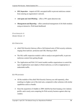 Corporate Web Security - Market Quadrant 2011



       SSL Inspection – inspects all SSL encrypted traffic to prevent malicious content
        from entering an organization’s network.


       Anti-spam and Anti-Phishing – offers a 99% spam detection rate.


       Management and Reporting – offers centralized management of all eSafe modules
        using an interactive, Web-based dashboard.



FUNCTIONALITY: 6
MARKET SHARE: 11



KEY STRENGTHS:


       eSafe Web Security Gateway offers a full-featured suite of Web security solutions,
        ranging from malware protection and URL filtering to DLP.


       The SSL traffic inspection module is able to analyze encrypted traffic, to prevent
        malicious content from getting though.

       The Application and Web 2.0 Control module enables organizations to control the
        type of applications users deploy to block malicious, as well as inappropriate or
        undesirable traffic.



KEY WEAKNESSES:


       All the modules of the eSafe Web Security Gateway are sold separately, often
        resulting in a higher cost of the total suite, compared to other solutions with similar
        capabilities sold as a bundle.

       Since the acquisition of Aladdin in 2009, SafeNet has been keeping a low industry
        profile, and is rarely seen competing for Web security business against other top
        vendors.



Copyright © April 2011 The Radicati Group, Inc. Reproduction Prohibited                     36
 