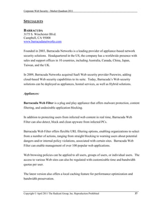 Corporate Web Security - Market Quadrant 2011



SPECIALISTS

BARRACUDA
3175 S. Winchester Blvd.
Campbell, CA 95008
www.barracudanetworks.com


Founded in 2003, Barracuda Networks is a leading provider of appliance-based network
security solutions. Headquartered in the US, the company has a worldwide presence with
sales and support offices in 10 countries, including Australia, Canada, China, Japan,
Taiwan, and the UK.


In 2009, Barracuda Networks acquired SaaS Web security provider Purewire, adding
cloud-based Web security capabilities to its suite. Today, Barracuda’s Web security
solutions can be deployed as appliances, hosted services, as well as Hybrid solutions.


Appliances:

Barracuda Web Filter is a plug and play appliance that offers malware protection, content
filtering, and undesirable application blocking.


In addition to protecting users from infected web content in real time, Barracuda Web
Filter can also detect, block and clean spyware from infected PCs.


Barracuda Web Filter offers flexible URL filtering options, enabling organizations to select
from a number of actions, ranging from straight blocking to warning users about potential
dangers and/or internal policy violations, associated with certain sites. Barracuda Web
Filter can enable management of over 100 popular web applications.


Web browsing policies can be applied to all users, groups of users, or individual users. The
access to various Web sites can also be regulated with customizable time and bandwidth
quotas per user.


The latest version also offers a local caching feature for performance optimization and
bandwidth preservation.



Copyright © April 2011 The Radicati Group, Inc. Reproduction Prohibited                   37
 
