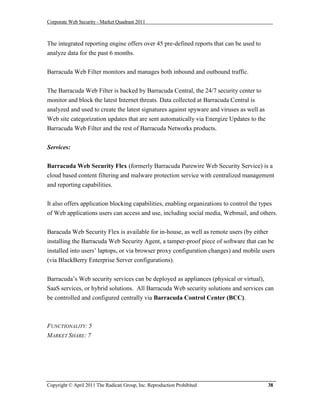 Corporate Web Security - Market Quadrant 2011



The integrated reporting engine offers over 45 pre-defined reports that can be used to
analyze data for the past 6 months.


Barracuda Web Filter monitors and manages both inbound and outbound traffic.


The Barracuda Web Filter is backed by Barracuda Central, the 24/7 security center to
monitor and block the latest Internet threats. Data collected at Barracuda Central is
analyzed and used to create the latest signatures against spyware and viruses as well as
Web site categorization updates that are sent automatically via Energize Updates to the
Barracuda Web Filter and the rest of Barracuda Networks products.


Services:

Barracuda Web Security Flex (formerly Barracuda Purewire Web Security Service) is a
cloud based content filtering and malware protection service with centralized management
and reporting capabilities.


It also offers application blocking capabilities, enabling organizations to control the types
of Web applications users can access and use, including social media, Webmail, and others.


Baracuda Web Security Flex is available for in-house, as well as remote users (by either
installing the Barracuda Web Security Agent, a tamper-proof piece of software that can be
installed into users’ laptops, or via browser proxy configuration changes) and mobile users
(via BlackBerry Enterprise Server configurations).


Barracuda’s Web security services can be deployed as appliances (physical or virtual),
SaaS services, or hybrid solutions. All Barracuda Web security solutions and services can
be controlled and configured centrally via Barracuda Control Center (BCC).



FUNCTIONALITY: 5
MARKET SHARE: 7




Copyright © April 2011 The Radicati Group, Inc. Reproduction Prohibited                    38
 