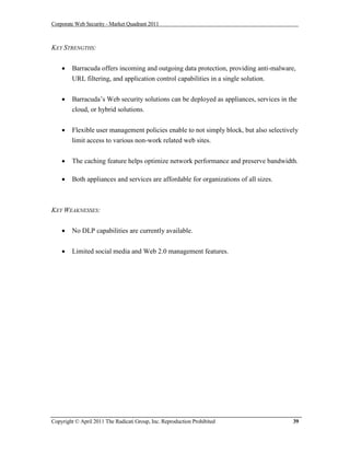 Corporate Web Security - Market Quadrant 2011



KEY STRENGTHS:


       Barracuda offers incoming and outgoing data protection, providing anti-malware,
        URL filtering, and application control capabilities in a single solution.


       Barracuda’s Web security solutions can be deployed as appliances, services in the
        cloud, or hybrid solutions.


       Flexible user management policies enable to not simply block, but also selectively
        limit access to various non-work related web sites.


       The caching feature helps optimize network performance and preserve bandwidth.

       Both appliances and services are affordable for organizations of all sizes.



KEY WEAKNESSES:


       No DLP capabilities are currently available.


       Limited social media and Web 2.0 management features.




Copyright © April 2011 The Radicati Group, Inc. Reproduction Prohibited                 39
 