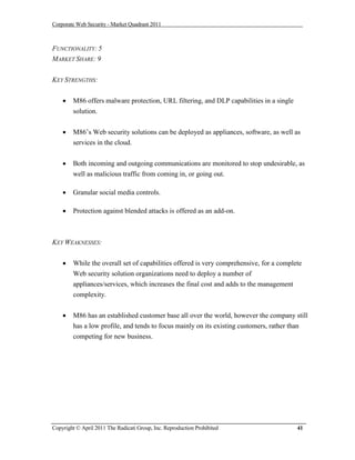 Corporate Web Security - Market Quadrant 2011



FUNCTIONALITY: 5
MARKET SHARE: 9


KEY STRENGTHS:


       M86 offers malware protection, URL filtering, and DLP capabilities in a single
        solution.


       M86’s Web security solutions can be deployed as appliances, software, as well as
        services in the cloud.


       Both incoming and outgoing communications are monitored to stop undesirable, as
        well as malicious traffic from coming in, or going out.

       Granular social media controls.

       Protection against blended attacks is offered as an add-on.



KEY WEAKNESSES:


       While the overall set of capabilities offered is very comprehensive, for a complete
        Web security solution organizations need to deploy a number of
        appliances/services, which increases the final cost and adds to the management
        complexity.

       M86 has an established customer base all over the world, however the company still
        has a low profile, and tends to focus mainly on its existing customers, rather than
        competing for new business.




Copyright © April 2011 The Radicati Group, Inc. Reproduction Prohibited                  41
 
