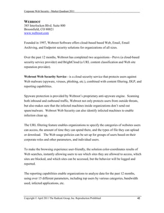 Corporate Web Security - Market Quadrant 2011



WEBROOT
385 Interlocken Blvd. Suite 800
Broomfield, CO 80021
www.webroot.com


Founded in 1997, Webroot Software offers cloud-based based Web, Email, Email
Archiving, and Endpoint security solutions for organizations of all sizes.


Over the past 12 months, Webroot has completed two acquisitions - Prevx (a cloud-based
security service provider) and BrightCloud (a URL content classification and Web site
reputation provider).


Webroot Web Security Service - is a cloud security service that protects users against
Web malware (spyware, viruses, phishing, etc.), combined with content filtering, DLP, and
reporting capabilities.


Spyware protection is provided by Webroot’s proprietary anti-spyware engine. Scanning
both inbound and outbound traffic, Webroot not only protects users from outside threats,
but also makes sure that the infected machines inside organizations don’t send out
spam/malware. Webroot Web Security can also identify infected machines to enable
infection clean up.


The URL filtering feature enables organizations to specify the categories of websites users
can access, the amount of time they can spend there, and the types of file they can upload
or download. The Web usage policies can be set up for groups of users based on their
corporate roles and other parameters, and individual users.

To make the browsing experience user-friendly, the solution color-coordinates results of
Web searches, instantly allowing users to see which sites they are allowed to access, which
sites are blocked, and which sites can be accessed, but the behavior will be logged and
reported.


The reporting capabilities enable organizations to analyze data for the past 12 months,
using over 15 different parameters, including top users by various categories, bandwidth
used, infected applications, etc.



Copyright © April 2011 The Radicati Group, Inc. Reproduction Prohibited                 42
 