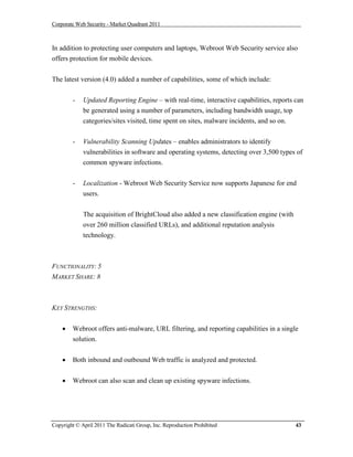 Corporate Web Security - Market Quadrant 2011



In addition to protecting user computers and laptops, Webroot Web Security service also
offers protection for mobile devices.


The latest version (4.0) added a number of capabilities, some of which include:


        -    Updated Reporting Engine – with real-time, interactive capabilities, reports can
             be generated using a number of parameters, including bandwidth usage, top
             categories/sites visited, time spent on sites, malware incidents, and so on.


        -    Vulnerability Scanning Updates – enables administrators to identify
             vulnerabilities in software and operating systems, detecting over 3,500 types of
             common spyware infections.


        -    Localization - Webroot Web Security Service now supports Japanese for end
             users.


             The acquisition of BrightCloud also added a new classification engine (with
             over 260 million classified URLs), and additional reputation analysis
             technology.



FUNCTIONALITY: 5
MARKET SHARE: 8



KEY STRENGTHS:


       Webroot offers anti-malware, URL filtering, and reporting capabilities in a single
        solution.


       Both inbound and outbound Web traffic is analyzed and protected.


       Webroot can also scan and clean up existing spyware infections.




Copyright © April 2011 The Radicati Group, Inc. Reproduction Prohibited                    43
 