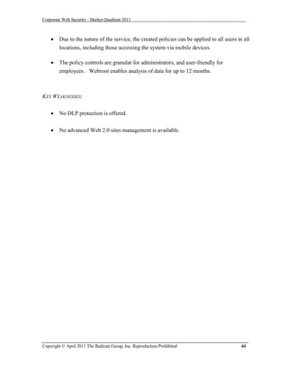 Corporate Web Security - Market Quadrant 2011



       Due to the nature of the service, the created policies can be applied to all users in all
        locations, including those accessing the system via mobile devices.

       The policy controls are granular for administrators, and user-friendly for
        employees. Webroot enables analysis of data for up to 12 months.



KEY WEAKNESSES:


       No DLP protection is offered.


       No advanced Web 2.0 sites management is available.




Copyright © April 2011 The Radicati Group, Inc. Reproduction Prohibited                      44
 