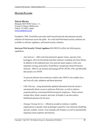 Corporate Web Security - Market Quadrant 2011



MATURE PLAYERS


TREND MICRO
Shinjuku MAYNDS Tower, 1-1,
Yoyogi 2-Chome, Shibuya-ku
Tokyo, 151-0053, Japan
www.trendmicro.com


Founded in 1988, Trend Micro provides multi-layered network and end-point security
solutions for businesses across the globe. Its e-mail and Web-based security solutions are
available as software, appliance, and hosted security solutions.


Interscan Web Security Virtual Appliance 5.1 (IWSVA) offers the following key
capabilities:


        -    Anti-malware – offers real-time protection against viruses, spyware, bots,
             keyloggers, drive-by downloads and other malware, including zero hour threats.
             In addition to the traditional anti-virus and anti-spam engines, it also uses
             reputation scoring, powered by Trend Micro’s proprietary Smart Protection
             Network. IWSVA can monitor and manage HTTP, HTTPs, FTP, and IM traffic
             that tunnels over HTTP.


             To prevent infection from malicious mobile code, IWSVA also enables Java
             and ActiveX code validation and threat detection.

        -    URL Filtering – using dynamically updated information from the cloud, it
             automatically blocks access to malicious Web sites, as well as enforces
             corporate policies concerning Web browsing for employees. Policy actions
             include allow, block, monitor, and warn. If needed, it can also enforce
             SafeSearch practices for all users.


        -    Damage Cleanup Service – offered as an add-on solution, it enables
             organizations to quickly clean up damages caused by virus infections (disabling
             spyware, rootkits, worms, virus remnants and Trojans), as well as automatically
             repairing system registries and memory.


Copyright © April 2011 The Radicati Group, Inc. Reproduction Prohibited                 45
 