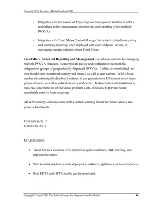 Corporate Web Security - Market Quadrant 2011



        -    Integrates with the Advanced Reporting and Management module to offer a
             centralized policy management, monitoring, and reporting of for multiple
             IWSVAs.

        -    Integrates with Trend Micro Control Manager for centralized malware policy
             and summary reporting when deployed with other endpoint, server, or
             messaging security solutions from Trend Micro.


TrendMicro Advanced Reporting and Management – an add-on solution for managing
multiple IWSVA instances. It can replicate policy and configuration to multiple,
independent groups of geographically dispersed IWSVAs. It offers a consolidated real-
time insight into the network activity and threats, as well as user actions. With a large
number of customizable dashboard options, it can generate over 150 reports on all users,
groups of users, as well as individual users and events. It also enables administrators to
track real-time behavior of individual problem users, if needed, to prevent future
undesirable activity from occurring.


All Web security solutions come with a content caching feature to reduce latency and
preserve bandwidth.



FUNCTIONALITY: 5
MARKET SHARE: 1



KEY STRENGTHS:


       Trend Micro’s solutions offer protection against malware, URL filtering, and
        application control.


       Web security solutions can be deployed as software, appliances, or hosted services.


       Both HTTP and HTTPs traffic can be monitored.




Copyright © April 2011 The Radicati Group, Inc. Reproduction Prohibited                  46
 