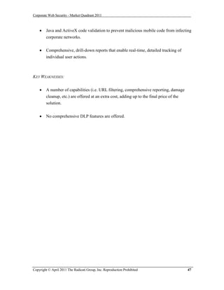Corporate Web Security - Market Quadrant 2011



       Java and ActiveX code validation to prevent malicious mobile code from infecting
        corporate networks.


       Comprehensive, drill-down reports that enable real-time, detailed tracking of
        individual user actions.



KEY WEAKNESSES:


       A number of capabilities (i.e. URL filtering, comprehensive reporting, damage
        cleanup, etc.) are offered at an extra cost, adding up to the final price of the
        solution.


       No comprehensive DLP features are offered.




Copyright © April 2011 The Radicati Group, Inc. Reproduction Prohibited                    47
 