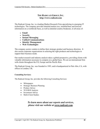 Corporate Web Security - Market Quadrant 2011




                                  THE RADICATI GROUP, INC.
                                     http://www.radicati.com

The Radicati Group, Inc. is a leading Market Research Firm specializing in emerging IT
technologies. The company provides detailed market size, installed base and forecast
information on a worldwide basis, as well as detailed country breakouts, in all areas of:

           Email
           Security
           Instant Messaging
           Unified Communications
           Identity Management
           Web Technologies

The company assists vendors to define their strategic product and business direction. It
also assists corporate organizations in selecting the right products and technologies to
support their business needs.

Our market research and industry analysis takes a global perspective, providing clients with
valuable information necessary to compete on a global basis. We are an international firm
with clients throughout the US, Europe and the Pacific Rim.

The Radicati Group, Inc. was founded in 1993, and is headquartered in Palo Alto, CA, with
offices in London, UK.


Consulting Services:

The Radicati Group, Inc. provides the following Consulting Services:

            Whitepapers
            Strategic Business Planning
            Product Advice
            TCO/ROI Analysis
            Investment Advice
            Multi-Client Studies



                   To learn more about our reports and services,
                   please visit our website at www.radicati.com.




Copyright © April 2011 The Radicati Group, Inc. Reproduction Prohibited                    48
 