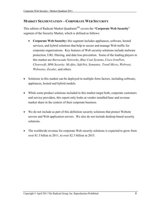 Corporate Web Security - Market Quadrant 2011



MARKET SEGMENTATION – CORPORATE WEB SECURITY
This edition of Radicati Market QuadrantsSM covers the “Corporate Web Security”
segment of the Security Market, which is defined as follows:

       Corporate Web Security: this segment includes appliances, software, hosted
        services, and hybrid solutions that help to secure and manage Web traffic for
        corporate organizations. Key features of Web security solutions include malware
        protection, URL filtering, and data loss prevention. Some of the leading players in
        this market are Barracuda Networks, Blue Coat Systems, Cisco IronPort,
        Clearswift, M86 Security, McAfee, SafeNet, Symantec, Trend Micro, Webroot,
        Websense, Zscaler, and others.


   Solutions in this market can be deployed in multiple form factors, including software,
    appliances, hosted and hybrid models.


   While some product solutions included in this market target both, corporate customers
    and service providers, this report only looks at vendor installed base and revenue
    market share in the context of their corporate business.


   We do not include as part of this definition security solutions that protect Website
    servers and Web application servers. We also do not include desktop-based security
    solutions.


   The worldwide revenue for corporate Web security solutions is expected to grow from
    over $1.3 billon in 2011, to over $2.3 billion in 2015.




Copyright © April 2011 The Radicati Group, Inc. Reproduction Prohibited                    5
 