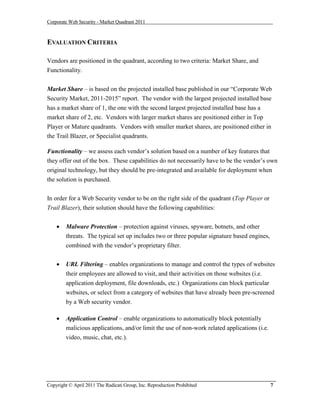 Corporate Web Security - Market Quadrant 2011



EVALUATION CRITERIA

Vendors are positioned in the quadrant, according to two criteria: Market Share, and
Functionality.


Market Share – is based on the projected installed base published in our “Corporate Web
Security Market, 2011-2015” report. The vendor with the largest projected installed base
has a market share of 1, the one with the second largest projected installed base has a
market share of 2, etc. Vendors with larger market shares are positioned either in Top
Player or Mature quadrants. Vendors with smaller market shares, are positioned either in
the Trail Blazer, or Specialist quadrants.

Functionality – we assess each vendor’s solution based on a number of key features that
they offer out of the box. These capabilities do not necessarily have to be the vendor’s own
original technology, but they should be pre-integrated and available for deployment when
the solution is purchased.


In order for a Web Security vendor to be on the right side of the quadrant (Top Player or
Trail Blazer), their solution should have the following capabilities:


       Malware Protection – protection against viruses, spyware, botnets, and other
        threats. The typical set up includes two or three popular signature based engines,
        combined with the vendor’s proprietary filter.


       URL Filtering – enables organizations to manage and control the types of websites
        their employees are allowed to visit, and their activities on those websites (i.e.
        application deployment, file downloads, etc.) Organizations can block particular
        websites, or select from a category of websites that have already been pre-screened
        by a Web security vendor.

       Application Control – enable organizations to automatically block potentially
        malicious applications, and/or limit the use of non-work related applications (i.e.
        video, music, chat, etc.).




Copyright © April 2011 The Radicati Group, Inc. Reproduction Prohibited                       7
 