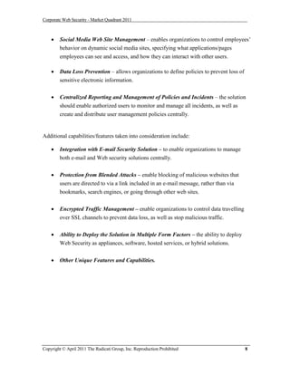 Corporate Web Security - Market Quadrant 2011



       Social Media Web Site Management – enables organizations to control employees’
        behavior on dynamic social media sites, specifying what applications/pages
        employees can see and access, and how they can interact with other users.

       Data Loss Prevention – allows organizations to define policies to prevent loss of
        sensitive electronic information.


       Centralized Reporting and Management of Policies and Incidents – the solution
        should enable authorized users to monitor and manage all incidents, as well as
        create and distribute user management policies centrally.


Additional capabilities/features taken into consideration include:

       Integration with E-mail Security Solution – to enable organizations to manage
        both e-mail and Web security solutions centrally.


       Protection from Blended Attacks – enable blocking of malicious websites that
        users are directed to via a link included in an e-mail message, rather than via
        bookmarks, search engines, or going through other web sites.


       Encrypted Traffic Management – enable organizations to control data travelling
        over SSL channels to prevent data loss, as well as stop malicious traffic.


       Ability to Deploy the Solution in Multiple Form Factors – the ability to deploy
        Web Security as appliances, software, hosted services, or hybrid solutions.


       Other Unique Features and Capabilities.




Copyright © April 2011 The Radicati Group, Inc. Reproduction Prohibited                     8
 