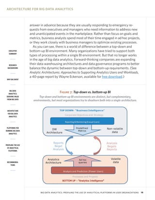 ARCHITECTURE FOR BIG DATA ANALYTICS



                    answer in advance because they are usually responding to emergency re-
                    quests from executives and managers who need information to address new
                    and unanticipated events in the marketplace. Rather than focus on goals and
                    metrics, business analysts spend most of their time engaged in ad hoc projects,
                    or they work closely with business managers to optimize existing processes.
                       As you can see, there is a world of difference between a top-down and
   EXECUTIVE        bottom-up BI environment. Many organizations have tried to support both
   SUMMARY
                    types of processing within a single BI environment. But that no longer works
                    in the age of big data analytics. Forward-thinking companies are expanding
   RESEARCH         their data warehousing architectures and data governance programs to better
  BACKGROUND        balance the dynamic between top-down and bottom-up requirements. (See
                    Analytic Architectures: Approaches to Supporting Analytics Users and Workloads,
                    a 40-page report by Wayne Eckerson, available for free download.)
 WHY BIG DATA?




    BIG DATA
   ANALYTICS:
                                           Figure 7: Top-down vs. bottom-up BI
 DERIVING VALUE            Top-down and bottom-up BI environments are distinct, but complementary,
 FROM BIG DATA
                      environments, but most organizations try to shoehorn both into a single architecture.


 ARCHITECTURE
  FOR BIG DATA
   ANALYTICS




 PLATFORMS FOR
RUNNING BIG DATA
   ANALYTICS




PROFILING THE USE
 OF ANALYTICAL
   PLATFORMS




 RECOMMENDA-
     TIONS




                           BIG DATA ANALYTICS: PROFILING THE USE OF ANALYTICAL PLATFORMS IN USER ORGANIZATIONS   15
 