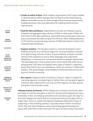 ARCHITECTURE FOR BIG DATA ANALYTICS



                        R Create an online archive. With Hadoop, organizations don’t have to delete
                          or ship the data to offline storage; they can keep it online indefinitely by
                          adding commodity servers to meet storage and processing requirements.
                          Hadoop becomes a low-cost alternative for meeting online archival
                          requirements.

   EXECUTIVE            R Feed the data warehouse. Organizations can also use Hadoop to parse,
   SUMMARY
                          integrate and aggregate large volumes of Web or other types of data and
                          then ship it to the data warehouse, where both casual and power users can
   RESEARCH               query and analyze the data using familiar BI tools. Here, Hadoop becomes
  BACKGROUND              an ETL tool for processing large volumes of Web data before it lands in the
                          corporate data warehouse.
 WHY BIG DATA?
                        R Support analytics. The big data crowd (i.e., Internet developers) views
                          Hadoop primarily as an analytical engine for running analytical computa-
    BIG DATA              tions against large volumes of data. To query Hadoop, analysts currently
   ANALYTICS:             need to write programs in Java or other languages and understand
 DERIVING VALUE
 FROM BIG DATA            MapReduce, a framework for writing distributed (or parallel) applications.
                          The advantage here is that analysts aren’t restricted by SQL when formu-
                          lating queries. SQL does not support many types of analytics, especially
 ARCHITECTURE             those that involve inter-row calculations, which are common in Web traffic
  FOR BIG DATA
   ANALYTICS              analysis. The disadvantage is that Hadoop is batch-oriented and not con-
                          ducive to iterative querying.

 PLATFORMS FOR          R Run reports. Hadoop’s batch-orientation, however, makes it suitable for
RUNNING BIG DATA
   ANALYTICS              executing regularly scheduled reports. Rather than running reports against
                          summary data, organizations can now run them against raw data, guaran-
                          teeing the most accurate results.
PROFILING THE USE
 OF ANALYTICAL
   PLATFORMS
                    I Nonrelational databases. While Hadoop has received a lot of press atten-
                    tion lately, it’s not the only game in town for storing and managing semi-struc-
                    tured data. In fact, an emerging and diverse set of products goes one step fur-
 RECOMMENDA-        ther than Hadoop and stores both structured and unstructured data within a
     TIONS
                    single index. These so-called nonrelational databases (depicted in Figure 8
                    supporting a “free-standing sandbox”) typically extract entities from docu-
                    ments, files and other databases using natural language processing tech-
                    niques and index them as key value pairs for quick retrieval using a document-


                             BIG DATA ANALYTICS: PROFILING THE USE OF ANALYTICAL PLATFORMS IN USER ORGANIZATIONS   19
 