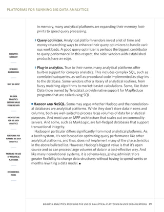 PLATFORMS FOR RUNNING BIG DATA ANALYTICS



                         in memory, many analytical platforms are expanding their memory foot-
                         prints to speed query processing.

                        R Query optimizer. Analytical platform vendors invest a lot of time and
                          money researching ways to enhance their query optimizers to handle vari-
                          ous workloads. A good query optimizer is perhaps the biggest contributor
   EXECUTIVE              to query performance. In this respect, the older vendors with established
   SUMMARY
                          products have an edge.

   RESEARCH             R Plug-in analytics. True to their name, many analytical platforms offer
  BACKGROUND              built-in support for complex analytics. This includes complex SQL, such as
                          correlated subqueries, as well as procedural code implemented as plug-ins
                          to the database. Some vendors offer a library of analytical routines, from
 WHY BIG DATA?
                          fuzzy matching algorithms to market-basket calculations. Some, like Aster
                          Data (now owned by Teradata), provide native support for MapReduce
    BIG DATA              programs that are called using SQL.
   ANALYTICS:
 DERIVING VALUE
 FROM BIG DATA
                    I Hadoop and NoSQL. Some may argue whether Hadoop and the nonrelation-
                    al databases are analytical platforms. While they don’t store data in rows and
                    columns, both are well-suited to process large volumes of data for analytical
 ARCHITECTURE       purposes. And most use an MPP architecture that scales out on commodity
  FOR BIG DATA
   ANALYTICS        servers. And some, such as MarkLogic, are full-fledged databases that support
                    transactional integrity.
                       Hadoop in particular differs significantly from most analytical platforms. As
 PLATFORMS FOR      a batch system, it’s not focused on optimizing query performance like other
RUNNING BIG DATA
   ANALYTICS        analytical platforms, and thus, does not implement many of the characteristics
                    in the above bulleted list. However, Hadoop’s biggest value is that it’s open
                    source and so can process large volumes of data in a cost-effective way. And
PROFILING THE USE   like many nonrelational systems, it is schema-less, giving administrators
 OF ANALYTICAL
   PLATFORMS        greater flexibility to change data structures without having to spend weeks or
                    months rewriting a data model. I

 RECOMMENDA-
     TIONS




                             BIG DATA ANALYTICS: PROFILING THE USE OF ANALYTICAL PLATFORMS IN USER ORGANIZATIONS   31
 