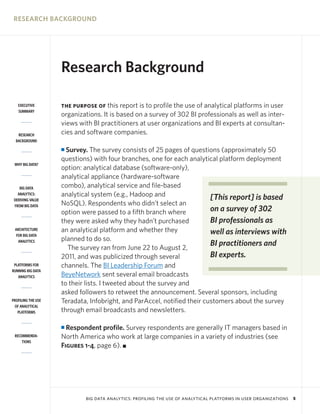 RESEARCH BACKGROUND




                    Research Background

   EXECUTIVE        THE PURPOSE OF   this report is to profile the use of analytical platforms in user
   SUMMARY
                    organizations. It is based on a survey of 302 BI professionals as well as inter-
                    views with BI practitioners at user organizations and BI experts at consultan-
   RESEARCH         cies and software companies.
  BACKGROUND

                    I Survey. The survey consists of 25 pages of questions (approximately 50
                    questions) with four branches, one for each analytical platform deployment
 WHY BIG DATA?
                    option: analytical database (software-only),
                    analytical appliance (hardware-software
    BIG DATA        combo), analytical service and file-based
   ANALYTICS:       analytical system (e.g., Hadoop and                  [This report] is based
 DERIVING VALUE
 FROM BIG DATA      NoSQL). Respondents who didn’t select an
                    option were passed to a fifth branch where           on a survey of 302
                    they were asked why they hadn’t purchased            BI professionals as
 ARCHITECTURE       an analytical platform and whether they              well as interviews with
  FOR BIG DATA
   ANALYTICS        planned to do so.
                      The survey ran from June 22 to August 2,
                                                                         BI practitioners and
                    2011, and was publicized through several             BI experts.
 PLATFORMS FOR      channels. The BI Leadership Forum and
RUNNING BIG DATA
   ANALYTICS        BeyeNetwork sent several email broadcasts
                    to their lists. I tweeted about the survey and
                    asked followers to retweet the announcement. Several sponsors, including
PROFILING THE USE   Teradata, Infobright, and ParAccel, notified their customers about the survey
 OF ANALYTICAL
   PLATFORMS        through email broadcasts and newsletters.

                    I Respondent profile. Survey respondents are generally IT managers based in
 RECOMMENDA-        North America who work at large companies in a variety of industries (see
     TIONS
                    Figures 1-4, page 6). I




                             BIG DATA ANALYTICS: PROFILING THE USE OF ANALYTICAL PLATFORMS IN USER ORGANIZATIONS   5
 