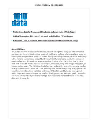 RESOURCES FROM OUR SPONSOR




• The Business Case for Transparent Databases, by Sandy Steier (White Paper)

• BIG DATA Analytics, This time it’s personal, by Robin Bloor (White Paper)

• AutoZone’s Cloud BI Initiative, The Endless Possibilities of Cloud BI (Case Study)



About 1010data:
1010data is the first interactive cloud-based platform for Big Data analytics. The company’s
namesake service provides the most powerful, usable and scalable solution available today for
investigative and predictive analytics. It does this by combining ultra-fast database technology
with a rich and sophisticated array of built-in analytical functions and an intuitive worksheet
user interface, and delivers them as a managed service that offers the fastest time to value.
And, with 1010data, there is no need for complex, time-consuming data design, integration, or
transformation steps. The 1010data cloud also hosts and enables access to a growing number
of large proprietary and public data sets, including ones for credit reporting, mortgage-backed
securities, real estate, labor statistics, and more. 1010data is used by hedge funds, global
banks, large securities exchanges, top retailers, leading consumer packaged goods companies,
and many others industry leaders to manage, manipulate and monetize trillions of business
data records every day
 