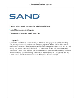 RESOURCES FROM OUR SPONSOR




• How to rapidly deploy BI applications across the Enterprise

• Agile BI deployment for Enterprise

• Why simple scalability is the key to Big Data



About SAND:
SAND is the world's most advanced analytic database, managing massive amounts of big
data, driving unparalleled performance, and deploying information to tens of thousands of
concurrent users across the enterprise. With industry-leading software solutions for CRM and
Loyalty, and having achieved "Certified for SAP NetWeaver" status and "Powered by SAP
NetWeaver" status, SAND delivers best-of-bread analytic performance to over 600 customers
around the world. SAND Technology has offices in the United States, Canada, Western and
Central Europe, and Australia and can be reached online at www.sand.com.
 