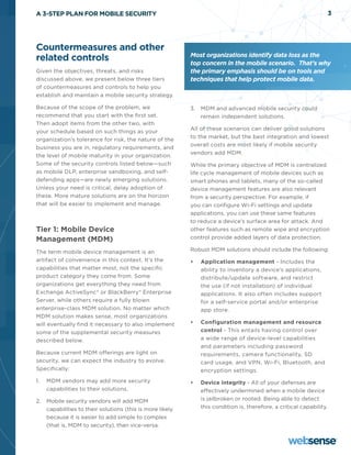 A 3-STEP PLAN FOR MOBILE SECURITY                                                                                  3




Countermeasures and other
                                                           Most organizations identify data loss as the
related controls                                           top concern in the mobile scenario. That’s why
Given the objectives, threats, and risks                   the primary emphasis should be on tools and
discussed above, we present below three tiers              techniques that help protect mobile data.
of countermeasures and controls to help you
establish and maintain a mobile security strategy.

Because of the scope of the problem, we                    3.	 MDM and advanced mobile security could
recommend that you start with the first set.                   remain independent solutions.
Then adopt items from the other two, with
                                                           All of these scenarios can deliver good solutions
your schedule based on such things as your
                                                           to the market, but the best integration and lowest
organization’s tolerance for risk, the nature of the
                                                           overall costs are most likely if mobile security
business you are in, regulatory requirements, and
                                                           vendors add MDM.
the level of mobile maturity in your organization.
Some of the security controls listed below—such            While the primary objective of MDM is centralized
as mobile DLP, enterprise sandboxing, and self-            life cycle management of mobile devices such as
defending apps—are newly emerging solutions.               smart phones and tablets, many of the so-called
Unless your need is critical, delay adoption of            device management features are also relevant
these. More mature solutions are on the horizon            from a security perspective. For example, if
that will be easier to implement and manage.               you can configure Wi-Fi settings and update
                                                           applications, you can use these same features
                                                           to reduce a device’s surface area for attack. And
Tier 1: Mobile Device                                      other features such as remote wipe and encryption
Management (MDM)                                           control provide added layers of data protection.

The term mobile device management is an                    Robust MDM solutions should include the following:
artifact of convenience in this context. It’s the          •	   Application management - Includes the
capabilities that matter most, not the specific                 ability to inventory a device’s applications,
product category they come from. Some                           distribute/update software, and restrict
organizations get everything they need from                     the use (if not installation) of individual
Exchange ActiveSync® or BlackBerry® Enterprise                  applications. It also often includes support
Server, while others require a fully blown                      for a self-service portal and/or enterprise
enterprise-class MDM solution. No matter which                  app store.
MDM solution makes sense, most organizations
will eventually find it necessary to also implement        •	   Configuration management and resource
some of the supplemental security measures                      control - This entails having control over
described below.                                                a wide range of device-level capabilities
                                                                and parameters including password
Because current MDM offerings are light on                      requirements, camera functionality, SD
security, we can expect the industry to evolve.                 card usage, and VPN, Wi-Fi, Bluetooth, and
Specifically:                                                   encryption settings.
1.	 MDM vendors may add more security                      •	   Device integrity - All of your defenses are
    capabilities to their solutions.                            effectively undermined when a mobile device
2.	 Mobile security vendors will add MDM                        is jailbroken or rooted. Being able to detect
    capabilities to their solutions (this is more likely        this condition is, therefore, a critical capability.
    because it is easier to add simple to complex
    (that is, MDM to security), than vice-versa.
 