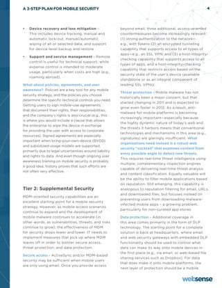 A 3-STEP PLAN FOR MOBILE SECURITY                                                                         4




•	   Device recovery and loss mitigation –              beyond email, three additional, access-oriented
     This includes device tracking, manual and          countermeasures become increasingly relevant:
     automatic lock-out, manual/automatic               (1) strong authentication to the network—
     wiping of all or selected data, and support        e.g., with tokens (2) an encrypted tunneling
     for device-level backup and restore.               capability that supports access to all types of
                                                        apps—e.g., an SSL VPN, and (3) a host-integrity-
•	   Support and service management - Remote
                                                        checking capability that supports access to all
     control is useful for technical support, while
                                                        types of apps, and a host-integrity-checking
     expense control is intended to moderate
                                                        capability that restricts access based on the
     usage, particularly when costs are high (e.g.,
                                                        security state of the user’s device (available
     roaming abroad).
                                                        standalone or as an integral component of
What about policies, agreements, and user               leading SSL VPNs).
awareness? Policies are a key tool for any mobile
                                                        Threat protection - Mobile malware has not
security strategy, and the policies you choose
                                                        historically been a major concern, but that
determine the specific technical controls you need.
                                                        started changing in 2011 and is expected to
Getting users to sign mobile-use agreements
                                                        grow even faster in 2012. As a result, anti-
that document their rights, their responsibilities,
                                                        malware for mobile platforms is becoming
and the company’s rights is also crucial (e.g., this
                                                        increasingly important—especially because
is where you would include a clause that allows
                                                        the highly dynamic nature of today’s web and
the enterprise to wipe the device in exchange
                                                        the threats it harbors means that conventional
for providing the user with access to corporate
                                                        technologies and mechanisms in this area (e.g.,
resources). Signed agreements are especially
                                                        signatures) are glaringly insufficient. What
important when bring-your-own-device (BYOD)
                                                        organizations need instead is a robust web
and subsidized-usage models are supported,
                                                        security “cocktail” that examines content from
primarily due to legal uncertainties around liability
                                                        every possible angle to detect new threats.
and rights to data. And even though ongoing user
                                                        This requires real-time threat intelligence using
awareness training on mobile security is probably
                                                        multiple, complementary inspection engines
a good idea, history proves that such efforts are
                                                        capable of delivering real-time threat analysis
not often very effective.
                                                        and content classification. Equally valuable will
                                                        be the ability to filter mobile applications based
                                                        on reputation. Still emerging, this capability is
Tier 2: Supplemental Security                           analogous to reputation filtering for email, URLs,
                                                        and downloaded files, but focuses instead on
MDM-oriented security capabilities are an
                                                        preventing users from downloading malware-
excellent starting point for a mobile security
                                                        infected mobile apps – a growing problem,
strategy. However, as mobile access scenarios
                                                        particularly for non-curated app stores.
continue to expand and the development of
mobile malware continues to accelerate (in              Data protection - Additional coverage in
other words, as vulnerabilities, threats, and risks     this area comes primarily in the form of DLP
continue to grow), the effectiveness of MDM             technology. The starting point for a complete
for security drops lower and lower. IT needs to         solution is back at headquarters, where email
implement measures that pick up where MDM               and web security gateways with embedded DLP
leaves off in order to bolster secure access,           functionality should be used to control what
threat protection, and data protection.                 data can make its way onto mobile devices in
                                                        the first place (e.g., via email, or web-based file
Secure access - ActiveSync and/or MDM-based
                                                        sharing services such as Dropbox). For data
security may be sufficient when mobile users
                                                        that does make it onto mobile platforms, the
are only using email. Once you provide access
                                                        next layer of protection should be a mobile
 