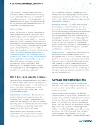 A 3-STEP PLAN FOR MOBILE SECURITY                                                                            5




DLP capability that helps keep the data                the outset to be inherently more secure – for
from being either unwittingly or maliciously           example, by incorporating their own encryption
exposed. Notably, the need for mobile DLP              and key management functionality, and relying
is also being driven by increasing reliance on         less on native platform features and data storage
SaaS applications, where both data and users           locations for protection.
are outside the corporate perimeter and the
                                                       Enterprise sandbox - The intent with sandbox
protection it typically provides.
                                                       technology is to create an isolated zone on
Agent vs. Cloud                                        the mobile device where users can work with
                                                       enterprise resources. Access to the zone depends
What’s the best way to deploy supplemental
                                                       on authentication and authorization, while all
threat and data protection capabilities: local
                                                       data transmitted to, from, and within the zone is
software agents, or cloud-based services? For
                                                       encrypted. For mobile devices that support this
some of the most popular platforms – such as
                                                       technology, the result is another powerful layer
Apple iOS – there’s no option. The architecture
                                                       of data protection. Tradeoffs include relatively
limits the functionality or entirely precludes the
                                                       limited app support and a hit to user experience,
use of security agents. Android supports agents,
                                                       as native email and calendaring apps cannot be
but the footprint on the device should be as
                                                       used to access enterprise resources.
lightweight as possible to reduce its performance
impact. Further tilting the scales in favor of         Always-on-VPN - This approach involves routing
cloud-based services are advantages such as:           all data traffic back to headquarters via an
quicker, easier, and less costly implementation;       encrypted tunnel. In this way it can be protected
universal platform compatibility; and greater          by all of an organization’s centrally implemented
adaptability. Local agents can provide                 countermeasures, including full enterprise-class
incrementally better functionality and                 DLP. Drawbacks include slower performance,
effectiveness, but it seems unlikely that this         increased traffic load on corporate security and
will be enough of an advantage to offset the           networking infrastructure, and the complexity of
strengths of a cloud-based approach.                   having to create policies that also accommodate
                                                       personal-use objectives.


Tier 3: Emerging security measures
This third tier of countermeasures is fairly new to    Caveats and complications
the market, and is often classified as advanced
                                                       Nothing related to information security is as
or emerging. Early adopters of such technologies
                                                       easy as it first looks, and this is doubly true for
tend to have a very low tolerance for risk,
                                                       mobile security. Here are two topics that are
extremely sensitive data, or face very strict
                                                       worth mentioning:
regulatory requirements.
                                                       Device and platform diversity - The greatest
App/desktop virtualization - Never allowing
                                                       complication to an organization’s mobile security
sensitive data to leave the data center in the
                                                       strategy is by far the diversity of mobile platforms
first place clearly provides a superior degree of
                                                       and devices. This manifests itself in a couple of
protection. One way to do this while still enabling
                                                       ways. First, differences in platform architecture
view-only access to essential resources is to deploy
                                                       impact both the need for and availability of many
server-hosted app and desktop virtualization
                                                       add-on security capabilities. For example, the
solutions (e.g., from Citrix or VMware).
                                                       isolation model employed by Apple iOS not only
Self-defending apps - In some instances                diminishes the effectiveness of most malware,
organizations will have the option to select           but at the same time precludes use of fully
mobile apps that have been designed from               functional security agents. Other platforms have
 