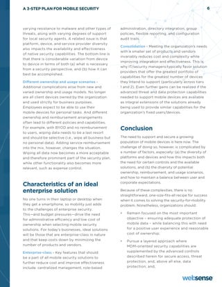 A 3-STEP PLAN FOR MOBILE SECURITY                                                                              6




varying resistance to malware and other types of       administration, directory integration, group
threats, along with varying degrees of support         policies, flexible reporting, and configuration
for local security agents. A related issue is that     audit trails.
platform, device, and service provider diversity
                                                       Consolidation - Meeting the organization’s needs
also impacts the availability and effectiveness
                                                       with a smaller set of products and vendors
of native security capabilities. The bottom line is
                                                       invariably reduces cost and complexity while
that there is considerable variation from device
                                                       improving integration and effectiveness. This is
to device in terms of both (a) what is necessary
                                                       why IT/security managers typically favor solution
from a security perspective, and (b) how it can
                                                       providers that offer the greatest portfolio of
best be accomplished.
                                                       capabilities for the greatest number of devices
Different ownership and usage scenarios -              they intend to support (particularly across tiers
Additional complications arise from new and            1 and 2). Even further gains can be realized if the
varied ownership and usage models. No longer           advanced threat and data protection capabilities
are all client devices owned by the organization       needed to support mobile devices are available
and used strictly for business purposes.               as integral extensions of the solutions already
Employees expect to be able to use their               being used to provide similar capabilities for the
mobile devices for personal tasks. And different       organization’s fixed users/devices.
ownership and reimbursement arrangements
often lead to different policies and capabilities.
For example, with BYOD and no reimbursement            Conclusion
to users, wiping data needs to be a last resort
and should be selective (i.e., wipe all business but   The need to support and secure a growing
no personal data). Adding service reimbursement        population of mobile devices is here now. The
into the mix, however, changes the situation.          challenge of doing so, however, is complicated by
Wiping all data now becomes a more acceptable          a number of factors, especially: (a) the diversity of
and therefore prominent part of the security plan,     platforms and devices and how this impacts both
while other functionality also becomes more            the need for certain controls and the available
relevant, such as expense control.                     solutions, and (b) the diversity of potential
                                                       ownership, reimbursement, and usage scenarios,
                                                       and how to maintain a balance between user and

Characteristics of an ideal                            corporate expectations.

enterprise solution                                    Because of these complexities, there is no
                                                       straightforward, one-size-fits-all recipe for success
No one turns in their laptop or desktop when           when it comes to solving the security-for-mobility
they get a smartphone, so mobility just adds           problem. Nonetheless, organizations should:
to the challenges of enterprise security.
This—and budget pressures—drive the need               •	   Remain focused on the most important
for administrative efficiency and low cost of               objective – ensuring adequate protection of
ownership when selecting mobile security                    mobile data – while balancing this with need
solutions. For today’s businesses, ideal solutions          for a positive user experience and reasonable
will be those that are enterprise-class in nature           cost of ownership;
and that keep costs down by minimizing the             •	   Pursue a layered approach where
number of products and vendors.                             MDM-oriented security capabilities are
Enterprise-class - Key features that should                 supplemented by the advanced controls
be a part of all mobile security solutions to               described herein for secure access, threat
further reduce cost and improve effectiveness               protection, and, above all else, data
include: centralized management, role-based                 protection; and,
 