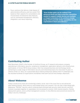 A 3-STEP PLAN FOR MOBILE SECURITY                                                                                               7




•	   Favor solutions that deliver a high degree of
     administrative efficiency and low overall TCO                                “Even further gains can be realized if the
     based on their capacity for consolidation and                                advanced threat and data protection capabilities
     incorporation of enterprise-class features,                                  needed to support mobile devices are available
     such as centralized management, directory                                    as integral extensions of the solutions already
     integration, and robust reporting.                                           being used to provide similar capabilities for the
                                                                                  organization’s fixed users/devices.”




Contributing Author
Mark Bouchard, CISSP, is the founder of AimPoint Group, an IT research and analysis company
specializing in information security, compliance management, application delivery, and infrastructure
optimization. A former META Group analyst, Mark has analyzed business and technology trends
pertaining to a wide range of information security and networking topics for more than 15 years. A
veteran of the U.S. Navy, he is passionate about helping enterprises address their IT challenges and
has assisted hundreds of organizations worldwide meet both tactical and strategic objectives.




About Websense
Today’s productivity tools are increasingly mobile, social, and in the cloud. But so are advanced
data-stealing attacks, which antivirus and firewall alone can’t prevent. You can stay a step ahead with
Websense® TRITON TM security, which combines best-of-breed web security, email security, and DLP
modules (available together or separately) into one powerful solution. With shared analytics, flexible
deployment options, and a unified management console, it’s the effective and economical solution for
today’s security challenges.



© 2012 Websense Inc. All rights reserved. Websense, the Websense logo, and ThreatSeeker are registered trademarks and
TRITON, TruHybrid, Security Labs, and TruWeb DLP are trademarks of Websense, Inc. Websense has numerous other registered
trademarks in the United States and internationally. All other trademarks are the property of their respective owners.
 