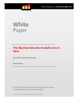  
White	
  	
  
Paper	
  
	
  
	
  
	
   	
  The	
  Big	
  Data	
  Security	
  Analytics	
  Era	
  Is	
  
Here	
  	
  
	
  
	
  
By	
  Jon	
  Oltsik,	
  Senior	
  Principal	
  Analyst	
  
	
  
	
  
January	
  2013	
  
	
   	
  
	
  
	
  
	
  
	
  
	
  
	
  
	
  
	
  
	
  
	
  
	
  
	
  
	
  
	
  
This	
  ESG	
  White	
  Paper	
  was	
  commissioned	
  by	
  RSA	
  Security	
  	
  	
  
and	
  is	
  distributed	
  under	
  license	
  from	
  ESG.	
  
	
  
	
  
©	
  2013	
  by	
  The	
  Enterprise	
  Strategy	
  Group,	
  Inc.	
  All	
  Rights	
  Reserved	
  
 