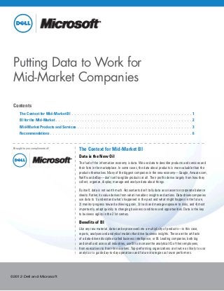 ©2012 Dell and Microsoft
Putting Data to Work for
Mid-Market Companies
Contents
	 The Context for Mid-Market BI . .  .  .  .  .  .  .  .  .  .  .  .  .  .  .  .  .  .  .  .  .  .  .  .  .  .  .  .  .  .  .  .  .  .  .  .  .  .  .  .  .  .  .  . 1
	 BI for the Mid-Market. .  .  .  .  .  .  .  .  .  .  .  .  .  .  .  .  .  .  .  .  .  .  .  .  .  .  .  .  .  .  .  .  .  .  .  .  .  .  .  .  .  .  .  .  .  .  .  .  .  . 2
	 Mid-Market Products and Services. .  .  .  .  .  .  .  .  .  .  .  .  .  .  .  .  .  .  .  .  .  .  .  .  .  .  .  .  .  .  .  .  .  .  .  .  .  .  .  .  .  . 3
	 Recommendations. .  .  .  .  .  .  .  .  .  .  .  .  .  .  .  .  .  .  .  .  .  .  .  .  .  .  .  .  .  .  .  .  .  .  .  .  .  .  .  .  .  .  .  .  .  .  .  .  .  .  .  . 6
The Context for Mid-Market BI
Data is the New Oil
The fuel of the information economy is data. We use data to describe products and services and
their fate in the marketplace. In some cases, the data about products is more valuable than the
products themselves. Many of the biggest companies in the new economy—Google, Amazon.com,
Netflix and eBay—don’t sell tangible products at all. Their profits derive largely from how they
collect, organize, display, manage and analyze data about things.
By itself, data is not worth much. Accountants don’t tally data as an asset on corporate balance
sheets. Rather, its value derives from what it enables: insights and actions. Data-driven companies
use data to 1) understand what’s happened in the past and what might happen in the future,
2) monitor progress toward achieving goals, 3) track and manage exposure to risks, and 4) most
importantly, adapt quickly to changing business conditions and opportunities. Data is the key
to business agility in the 21st century.
Benefits of BI
Like any raw material, data can be processed into a multiplicity of products—in this case,
reports, analyses and analytical models that drive business insights. These are the artifacts
of a data-driven discipline called business intelligence, or BI. Leading companies, both big
and small and across all industries, use BI to increase the analytical IQ of their employees,
from executives to front-line workers. Top-performing organizations are twice as likely to use
analytics to guide day-to-day operations and future strategies as lower performers.
Brought to you compliments of:
 