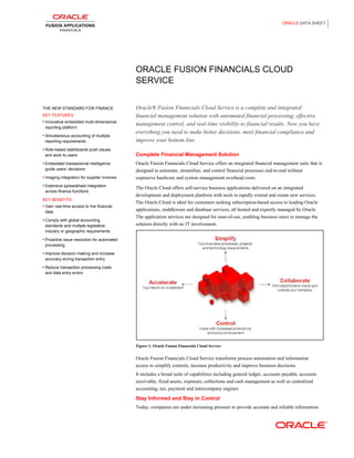 ORACLE DATA SHEET

ORACLE FUSION FINANCIALS CLOUD
SERVICE

THE NEW STANDARD FOR FINANCE
KEY FEATURES
• Innovative embedded multi-dimensional

reporting platform
• Simultaneous accounting of multiple

reporting requirements

Oracle® Fusion Financials Cloud Service is a complete and integrated
financial management solution with automated financial processing, effective
management control, and real-time visibility to financial results. Now you have
everything you need to make better decisions, meet financial compliance and
improve your bottom line.

• Role-based dashboards push issues

and work to users
• Embedded transactional intelligence

guide users’ decisions
• Imaging integration for supplier invoices
• Extensive spreadsheet integration

across finance functions
KEY BENEFITS
• Gain real-time access to live financial

data
• Comply with global accounting

standards and multiple legislative,
industry or geographic requirements

Complete Financial Management Solution
Oracle Fusion Financials Cloud Service offers an integrated financial management suite that is
designed to automate, streamline, and control financial processes end-to-end without
expensive hardware and system management overhead costs.
The Oracle Cloud offers self-service business applications delivered on an integrated
development and deployment platform with tools to rapidly extend and create new services.
The Oracle Cloud is ideal for customers seeking subscription-based access to leading Oracle
applications, middleware and database services, all hosted and expertly managed by Oracle.
The application services are designed for ease-of-use, enabling business users to manage the
solution directly with no IT involvement.

• Proactive issue resolution for automated

processing
• Improve decision-making and increase

accuracy during transaction entry
• Reduce transaction processing costs

and data entry errors

Figure 1: Oracle Fusion Financials Cloud Service

Oracle Fusion Financials Cloud Service transforms process automation and information
access to simplify controls, increase productivity and improve business decisions.
It includes a broad suite of capabilities including general ledger, accounts payable, accounts
receivable, fixed assets, expenses, collections and cash management as well as centralized
accounting, tax, payment and intercompany engines.

Stay Informed and Stay in Control
Today, companies are under increasing pressure to provide accurate and reliable information

 