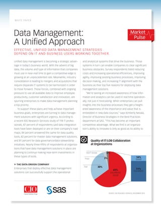 Data Management: 
A Unified Approach 
and analytical systems that drive the business. Those 
systems in turn can enable companies to clear significant 
business obstacles. Survey respondents listed reducing 
costs and increasing operational efficiencies, improving 
agility, improving existing business processes, improving 
decision making, and increasing IT alignment with the 
business as their top five reasons for deploying data 
management solutions. 
“We’re seeing an increased awareness of how infor-mation 
and analytics can be used in real time operation-ally, 
not just in forecasting. When enterprises can pull 
insights into the business processes they get a height-ened 
awareness of the importance and value that is 
embedded in new data sources,” says Kimberly Nevala, 
Director of Business Strategies in the Best Practices 
department at SAS. “This has become an important 
competitive advantage. What we find is an organiza-tion’s 
ability to innovate is only as good as its ability to 
Unified data management is becoming a strategic advan-tage 
in today’s business world. With the advent of big 
data, the volume and type of information that companies 
must use in near-real time to gain a competitive edge is 
growing at an unprecedented rate. Meanwhile, industry 
consolidation is leading to mergers and acquisitions that 
require disparate IT systems to be harmonized in order 
to move forward. These forces, combined with ongoing 
pressure to use all available data to improve employee 
productivity, customer satisfaction and innovation, are 
spurring enterprises to make data management planning 
a top priority. 
To support these plans and help achieve important 
business goals, enterprises are turning to data manage-ment 
solutions with significant urgency. According to 
a recent IDG Research Services study of 118 IT profes-sionals, 
87 percent of respondents said data integration 
tools have been deployed or are on their company’s road 
maps; 84 percent answered the same for data quality 
tools; 82 percent for master data management solutions; 
and 81 percent for data governance/data stewardship 
initiatives. Nearly three-fifths of respondents at organiza-tions 
that have data management solutions in place are 
planning to continue making near-term investments in 
these types of tools. 
» THE DATA-DRIVEN COMPANY 
Enterprises that deploy effective data management 
solutions can successfully support the operational 
EFFECTIVE, UNIFIED DA TA MANAGEMENT STRA TEGIES 
DEPEND ON IT AND BUSINESS USERS WORKING TOGETHER. 
Market 
Pulse 
WHITE PAPER 
Quality of IT/LOB Collaboration 
at Organizations 
SOURCE: IDG RESEARCH SERVICES, NOVEMBER 2012 
65% 
Excellent/ 
Good 
30% 
3% 
2% 
Poor 
Fair 
Don’t know 
14% 
Good 
51% 
Excellent 
 