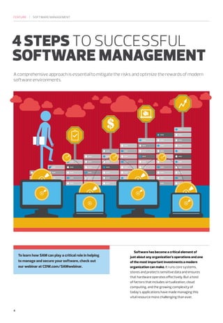 FEATURE | SOFTWARE MANAGEMENT 
4 STEPS TO SUCCESSFUL 
SOFTWARE MANAGEMENT 
A comprehensive approach is essential to mitigate the risks and optimize the rewards of modern 
software environments. 
Software has become a critical element of 
just about any organization’s operations and one 
of the most important investments a modern 
organization can make. It runs core systems, 
stores and protects sensitive data and ensures 
that hardware operates effectively. But a host 
of factors that includes virtualization, cloud 
computing, and the growing complexity of 
today’s applications have made managing this 
vital resource more challenging than ever. 
4 
To learn how SAM can play a critical role in helping 
to manage and secure your software, check out 
our webinar at CDW.com/SAMwebinar. 
 