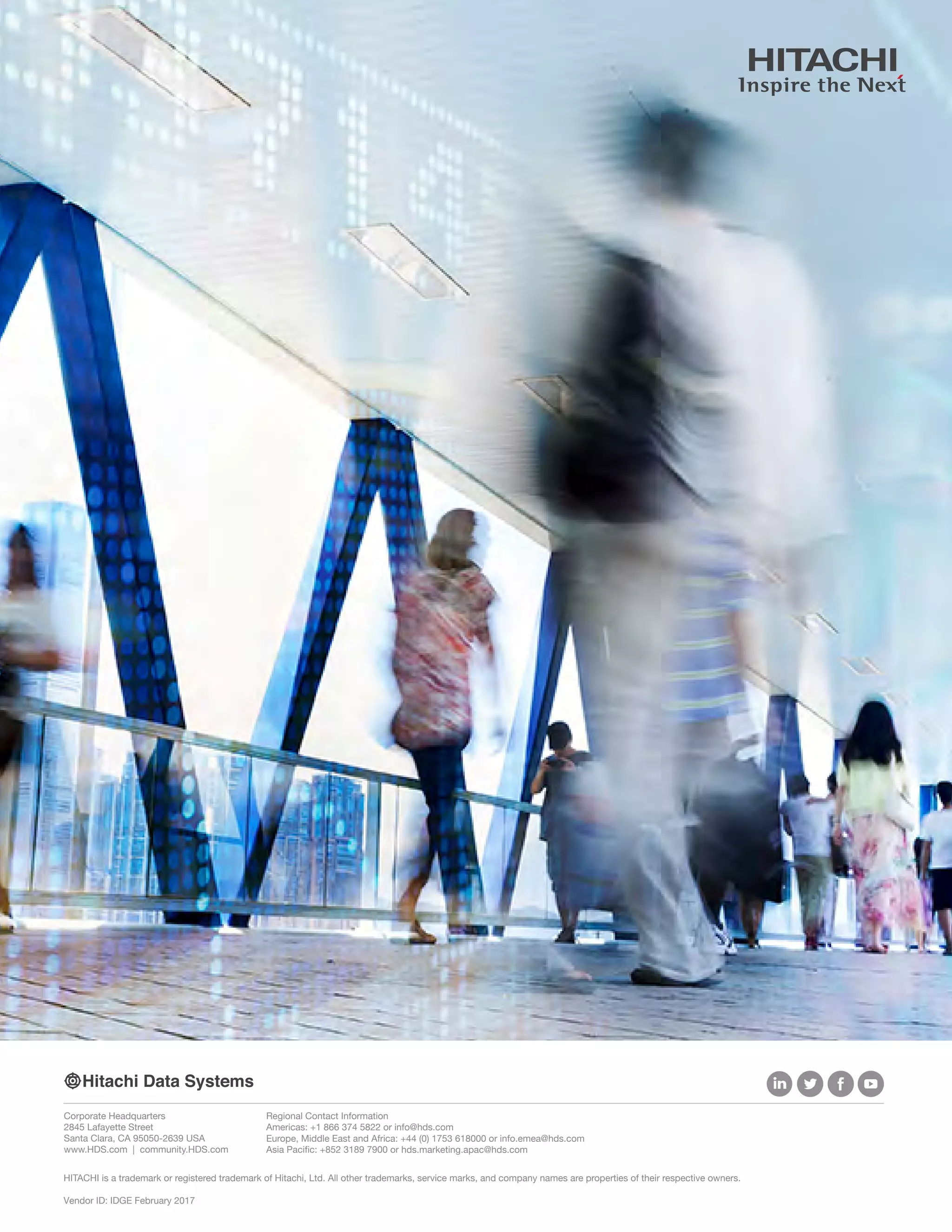 HITACHI is a trademark or registered trademark of Hitachi, Ltd. All other trademarks, service marks, and company names are properties of their respective owners.
Vendor ID: IDGE February 2017
Corporate Headquarters
2845 Lafayette Street
Santa Clara, CA 95050-2639 USA
www.HDS.com | community.HDS.com
Regional Contact Information
Americas: +1 866 374 5822 or info@hds.com
Europe, Middle East and Africa: +44 (0) 1753 618000 or info.emea@hds.com
hds.marketing.apac@hds.com
 