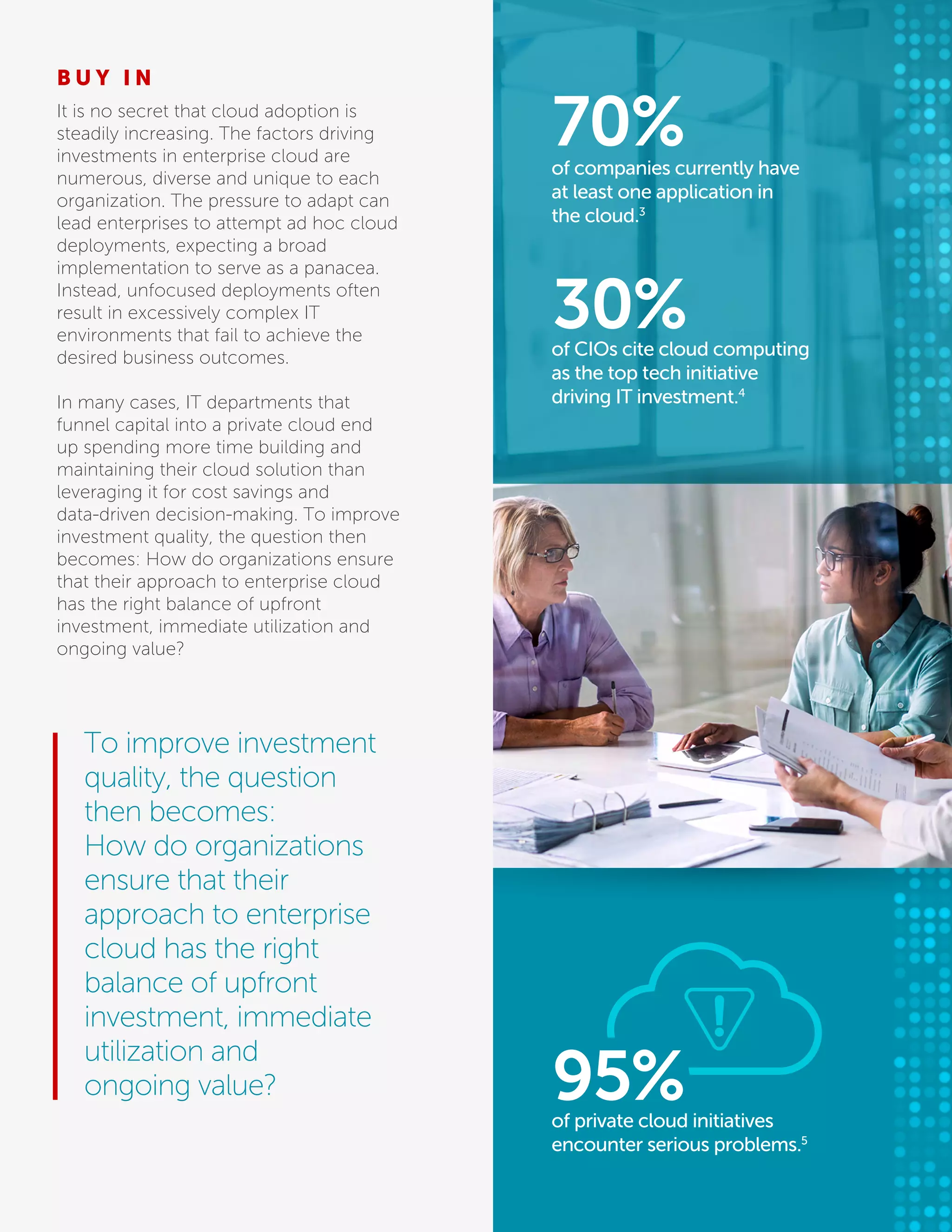 B U Y I N
It is no secret that cloud adoption is
steadily increasing. The factors driving
investments in enterprise cloud are
numerous, diverse and unique to each
organization. The pressure to adapt can
lead enterprises to attempt ad hoc cloud
deployments, expecting a broad
implementation to serve as a panacea.
Instead, unfocused deployments often
result in excessively complex IT
environments that fail to achieve the
desired business outcomes.
In many cases, IT departments that
funnel capital into a private cloud end
up spending more time building and
maintaining their cloud solution than
leveraging it for cost savings and
data-driven decision-making. To improve
investment quality, the question then
becomes: How do organizations ensure
that their approach to enterprise cloud
has the right balance of upfront
investment, immediate utilization and
ongoing value?
To improve investment
quality, the question
then becomes:
How do organizations
ensure that their
approach to enterprise
cloud has the right
balance of upfront
investment, immediate
utilization and
ongoing value?
of companies currently have
at least one application in
the cloud.3
70%
of CIOs cite cloud computing
as the top tech initiative
driving IT investment.4
30%
of private cloud initiatives
encounter serious problems.5
95%
 