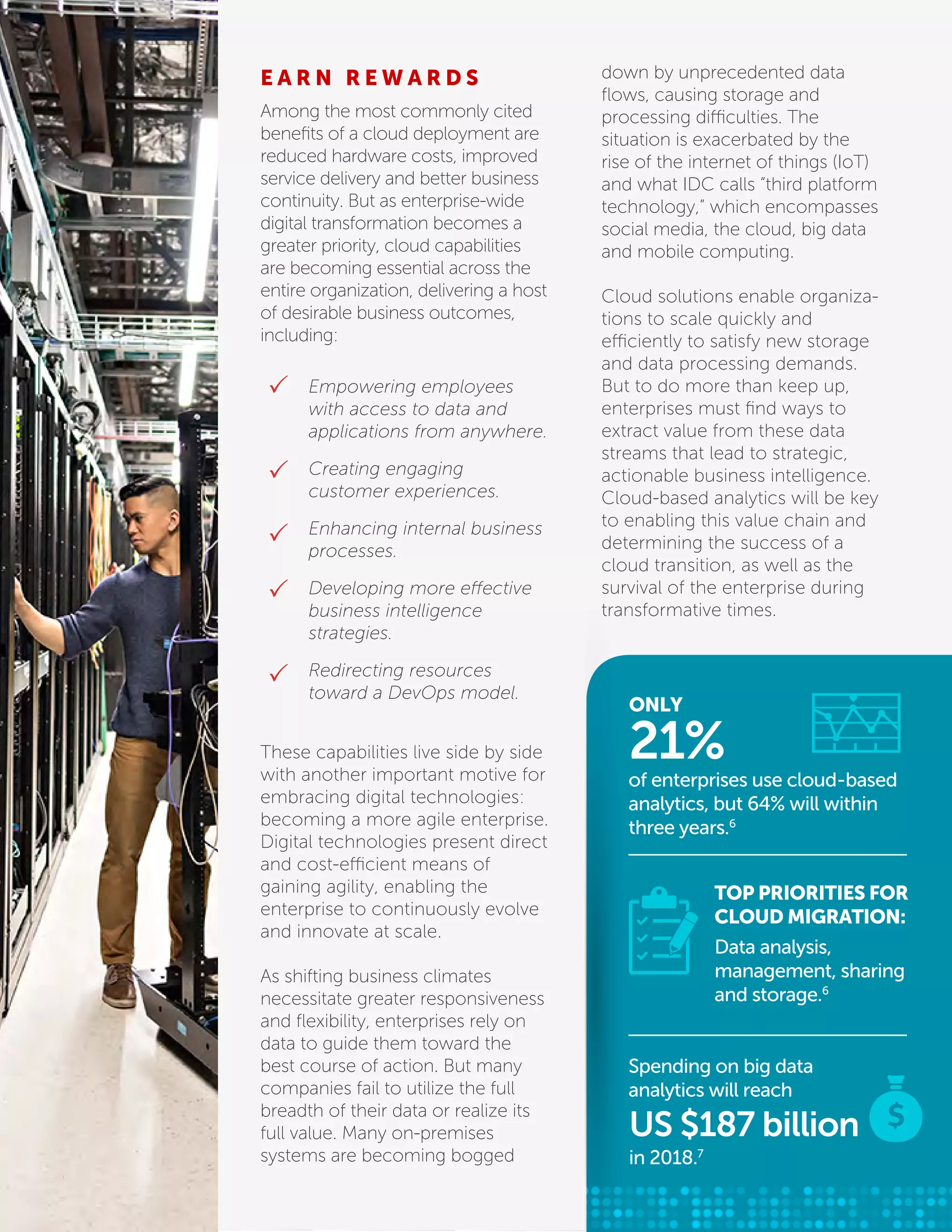 E A R N R E W A R D S
Among the most commonly cited
beneﬁts of a cloud deployment are
reduced hardware costs, improved
service delivery and better business
continuity. But as enterprise-wide
digital transformation becomes a
greater priority, cloud capabilities
are becoming essential across the
entire organization, delivering a host
of desirable business outcomes,
including:
down by unprecedented data
ﬂows, causing storage and
processing difficulties. The
situation is exacerbated by the
rise of the internet of things (IoT)
and what IDC calls “third platform
technology,” which encompasses
social media, the cloud, big data
and mobile computing.
Cloud solutions enable organiza-
tions to scale quickly and
efficiently to satisfy new storage
and data processing demands.
But to do more than keep up,
enterprises must ﬁnd ways to
extract value from these data
streams that lead to strategic,
actionable business intelligence.
Cloud-based analytics will be key
to enabling this value chain and
determining the success of a
cloud transition, as well as the
survival of the enterprise during
transformative times.
These capabilities live side by side
with another important motive for
embracing digital technologies:
becoming a more agile enterprise.
Digital technologies present direct
and cost-efficient means of
gaining agility, enabling the
enterprise to continuously evolve
and innovate at scale.
As shifting business climates
necessitate greater responsiveness
and ﬂexibility, enterprises rely on
data to guide them toward the
best course of action. But many
companies fail to utilize the full
breadth of their data or realize its
full value. Many on-premises
systems are becoming bogged
Empowering employees
with access to data and
applications from anywhere.
Creating engaging
customer experiences.
Enhancing internal business
processes.
Developing more effective
business intelligence
strategies.
Redirecting resources
toward a DevOps model.
ONLY
of enterprises use cloud-based
analytics, but 64% will within
three years.6
21%
TOP PRIORITIES FOR
CLOUD MIGRATION:
Data analysis,
management, sharing
and storage.6
Spending on big data
analytics will reach
in 2018.7
US $187 billion
 