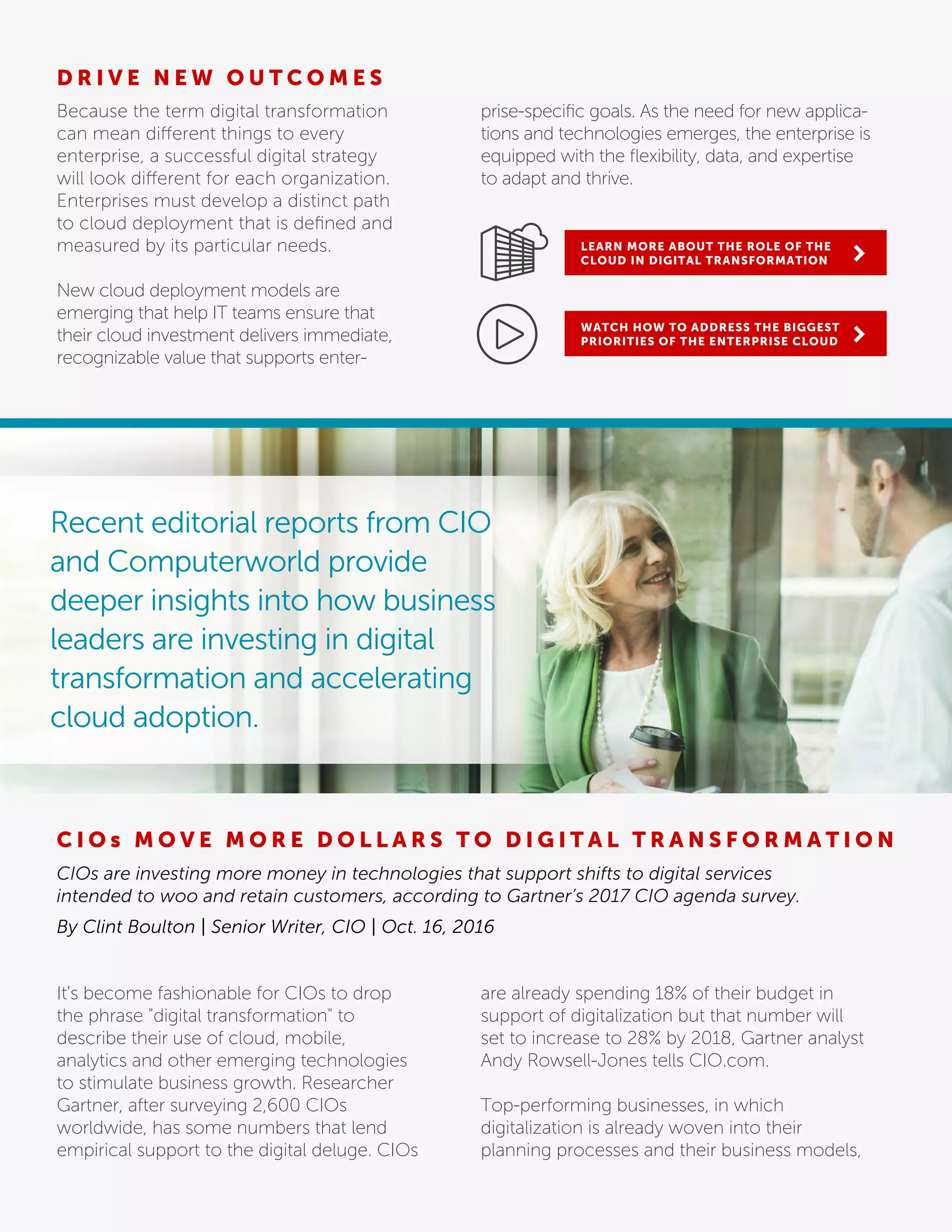 D R I V E N E W O U T C O M E S
Because the term digital transformation
can mean different things to every
enterprise, a successful digital strategy
will look different for each organization.
Enterprises must develop a distinct path
to cloud deployment that is deﬁned and
measured by its particular needs.
New cloud deployment models are
emerging that help IT teams ensure that
their cloud investment delivers immediate,
recognizable value that supports enter-
prise-speciﬁc goals. As the need for new applica-
tions and technologies emerges, the enterprise is
equipped with the ﬂexibility, data, and expertise
to adapt and thrive.
LEARN MORE ABOUT THE ROLE OF THE
CLOUD IN DIGITAL TRANSFORMATION
WATCH HOW TO ADDRESS THE BIGGEST
PRIORITIES OF THE ENTERPRISE CLOUD
Recent editorial reports from CIO
and Computerworld provide
deeper insights into how business
leaders are investing in digital
transformation and accelerating
cloud adoption.
C I O s M O V E M O R E D O L L A R S T O D I G I T A L T R A N S F O R M A T I O N
CIOs are investing more money in technologies that support shifts to digital services
intended to woo and retain customers, according to Gartner’s 2017 CIO agenda survey.
By Clint Boulton | Senior Writer, CIO | Oct. 16, 2016
It's become fashionable for CIOs to drop
the phrase "digital transformation" to
describe their use of cloud, mobile,
analytics and other emerging technologies
to stimulate business growth. Researcher
Gartner, after surveying 2,600 CIOs
worldwide, has some numbers that lend
empirical support to the digital deluge. CIOs
are already spending 18% of their budget in
support of digitalization but that number will
set to increase to 28% by 2018, Gartner analyst
Andy Rowsell-Jones tells CIO.com.
Top-performing businesses, in which
digitalization is already woven into their
planning processes and their business models,
 