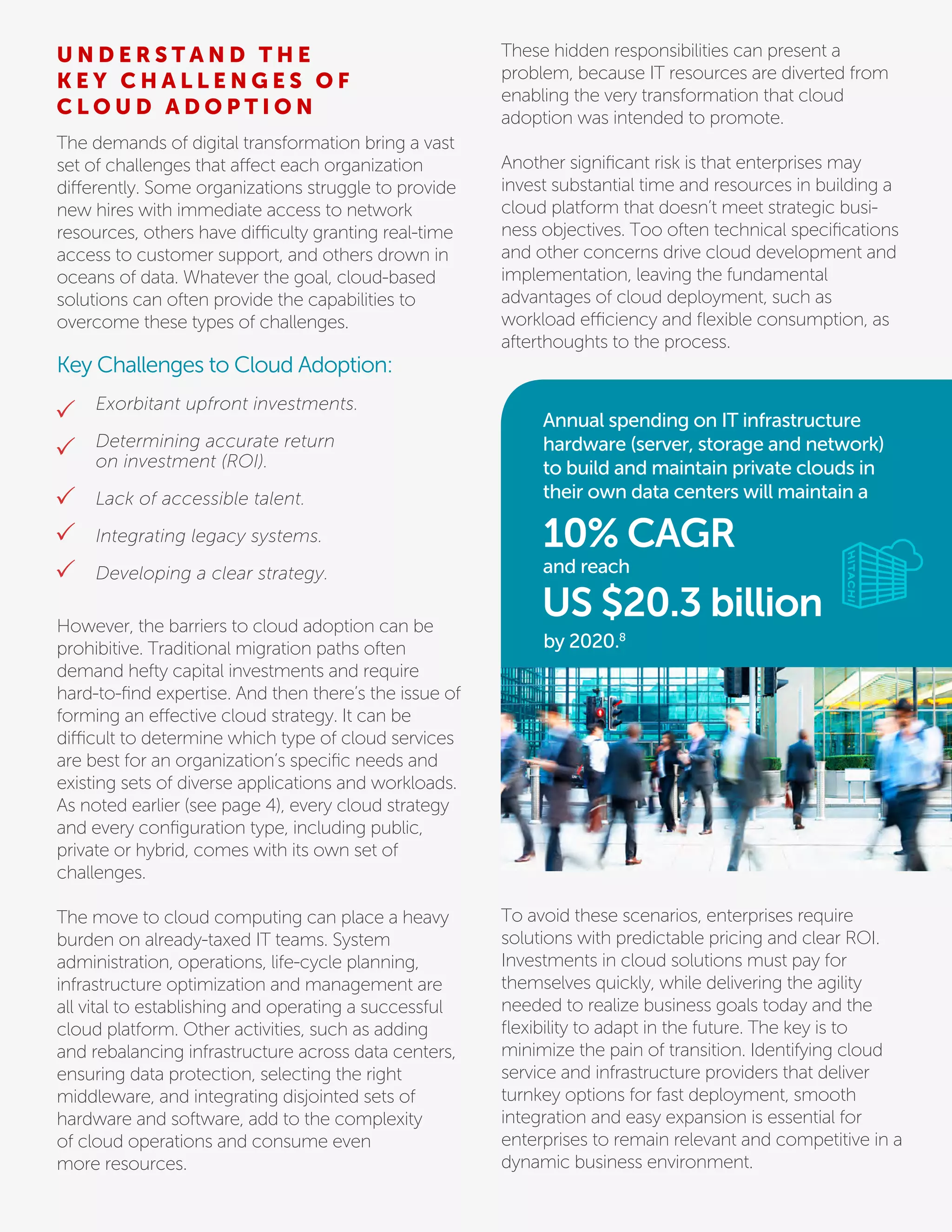The demands of digital transformation bring a vast
set of challenges that affect each organization
differently. Some organizations struggle to provide
new hires with immediate access to network
resources, others have difficulty granting real-time
access to customer support, and others drown in
oceans of data. Whatever the goal, cloud-based
solutions can often provide the capabilities to
overcome these types of challenges.
Key Challenges to Cloud Adoption:
However, the barriers to cloud adoption can be
prohibitive. Traditional migration paths often
demand hefty capital investments and require
hard-to-ﬁnd expertise. And then there’s the issue of
forming an effective cloud strategy. It can be
difficult to determine which type of cloud services
are best for an organization’s speciﬁc needs and
existing sets of diverse applications and workloads.
As noted earlier (see page 4), every cloud strategy
and every conﬁguration type, including public,
private or hybrid, comes with its own set of
challenges.
The move to cloud computing can place a heavy
burden on already-taxed IT teams. System
administration, operations, life-cycle planning,
infrastructure optimization and management are
all vital to establishing and operating a successful
cloud platform. Other activities, such as adding
and rebalancing infrastructure across data centers,
ensuring data protection, selecting the right
middleware, and integrating disjointed sets of
hardware and software, add to the complexity
of cloud operations and consume even
more resources.
These hidden responsibilities can present a
problem, because IT resources are diverted from
enabling the very transformation that cloud
adoption was intended to promote.
Another signiﬁcant risk is that enterprises may
invest substantial time and resources in building a
cloud platform that doesn’t meet strategic busi-
ness objectives. Too often technical speciﬁcations
and other concerns drive cloud development and
implementation, leaving the fundamental
advantages of cloud deployment, such as
workload efficiency and ﬂexible consumption, as
afterthoughts to the process.
U N D E R S T A N D T H E
K E Y C H A L L E N G E S O F
C L O U D A D O P T I O N
Exorbitant upfront investments.
Determining accurate return
on investment (ROI).
Lack of accessible talent.
Integrating legacy systems.
Developing a clear strategy.
Annual spending on IT infrastructure
hardware (server, storage and network)
to build and maintain private clouds in
their own data centers will maintain a
10% CAGR
by 2020.8
US $20.3 billion
and reach
To avoid these scenarios, enterprises require
solutions with predictable pricing and clear ROI.
Investments in cloud solutions must pay for
themselves quickly, while delivering the agility
needed to realize business goals today and the
ﬂexibility to adapt in the future. The key is to
minimize the pain of transition. Identifying cloud
service and infrastructure providers that deliver
turnkey options for fast deployment, smooth
integration and easy expansion is essential for
enterprises to remain relevant and competitive in a
dynamic business environment.
 