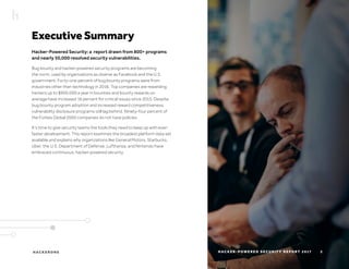 H AC K E R O N E H AC K E R - P O W E R E D S E C U R I T Y R E P O R T 2 017
Executive Summary
Hacker-Powered Security: a report drawn from 800+ programs
and nearly 50,000 resolved security vulnerabilities.
Bug bounty and hacker-powered security programs are becoming
the norm, used by organizations as diverse as Facebook and the U.S.
government. Forty-one percent of bug bounty programs were from
industries other than technology in 2016. Top companies are rewarding
hackers up to $900,000 a year in bounties and bounty rewards on
average have increased 16 percent for critical issues since 2015. Despite
bug bounty program adoption and increased reward competitiveness,
vulnerability disclosure programs still lag behind. Ninety-four percent of
the Forbes Global 2000 companies do not have policies.
It’s time to give security teams the tools they need to keep up with ever-
faster development. This report examines the broadest platform data set
available and explains why organizations like General Motors, Starbucks,
Uber, the U.S. Department of Defense, Lufthansa, and Nintendo have
embraced continuous, hacker-powered security.
2
 