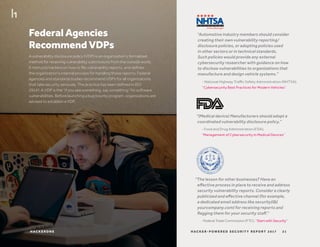 Federal Agencies
Recommend VDPs
A vulnerability disclosure policy (VDP) is an organization’s formalized
method for receiving vulnerability submissions from the outside world.
It instructs hackers on how to file vulnerability reports, and defines
the organization’s internal process for handling those reports. Federal
agencies and standards bodies recommend VDPs for all organizations
that take security seriously. The practice has been defined in ISO
29147. A VDP is the “if you see something, say something” for software
vulnerabilities. Before launching a bug bounty program, organizations are
advised to establish a VDP.
“Automotive industry members should consider
creating their own vulnerability reporting/
disclosure policies, or adopting policies used
in other sectors or in technical standards.
Such policies would provide any external
cybersecurity researcher with guidance on how
to disclose vulnerabilities to organizations that
manufacture and design vehicle systems.”
“(Medical device) Manufacturers should adopt a
coordinated vulnerability disclosure policy.”
“The lesson for other businesses? Have an
effective process in place to receive and address
security vulnerability reports. Consider a clearly
publicized and effective channel (for example,
a dedicated email address like security(@)
yourcompany.com) for receiving reports and
flagging them for your security staff.”
- National Highway Traffic Safety Administration (NHTSA),
“Cybersecurity Best Practices for Modern Vehicles”
- Food and Drug Administration (FDA),
“Management of Cybersecurity in Medical Devices”
-Federal Trade Commission (FTC), “Start with Security”
21H AC K E R - P O W E R E D S E C U R I T Y R E P O R T 2 017H AC K E R O N E
 