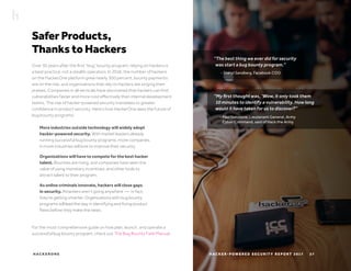 H AC K E R O N E H AC K E R - P O W E R E D S E C U R I T Y R E P O R T 2 017 27
Safer Products,
Thanks to Hackers
Over 30 years after the first “bug” bounty program, relying on hackers is
a best practice, not a stealth operation. In 2016, the number of hackers
on the HackerOne platform grew nearly 300 percent, bounty payments
are on the rise, and organizations that rely on hackers are singing their
praises. Companies in all verticals have discovered that hackers can find
vulnerabilities faster and more cost effectively than internal development
teams. The rise of hacker-powered security translates to greater
confidence in product security. Here’s how HackerOne sees the future of
bug bounty programs:
For the most comprehensive guide on how plan, launch, and operate a
successful bug bounty program, check out The Bug Bounty Field Manual.
“My first thought was, ‘Wow, it only took them
10 minutes to identify a vulnerability. How long
would it have taken for us to discover?”
More industries outside technology will widely adopt
hacker-powered security. With market leaders already
running successful bug bounty programs, more companies
in more industries will look to improve their security.
Organizations will have to compete for the best hacker
talent. Bounties are rising, and companies have seen the
value of using monetary incentives, and other tools to
attract talent to their program.
As online criminals innovate, hackers will close gaps
in security. Attackers aren’t going anywhere — in fact,
they’re getting smarter. Organizations with bug bounty
programs will lead the way in identifying and fixing product
flaws before they make the news.
“The best thing we ever did for security
was start a bug bounty program.”
- Paul Nakasone, Lieutenant General, Army
Cyber Command, said of Hack the Army
- Sheryl Sandberg, Facebook COO
 