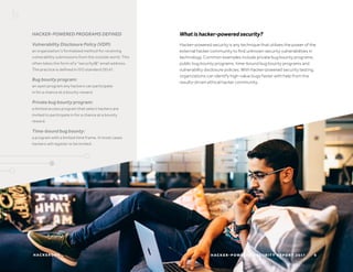 H AC K E R O N E
HACKER-POWERED PROGRAMS DEFINED
Vulnerability Disclosure Policy (VDP):
an organization’s formalized method for receiving
vulnerability submissions from the outside world. This
often takes the form of a “security@” email address.
The practice is defined in ISO standard 29147.
Bug bounty program:
an open program any hackers can participate
in for a chance at a bounty reward.
Private bug bounty program:
a limited access program that select hackers are
invited to participate in for a chance at a bounty
reward.
Time-bound bug bounty:
a program with a limited time frame. In most cases
hackers will register or be invited.
H AC K E R - P O W E R E D S E C U R I T Y R E P O R T 2 017 6
Whatishacker-poweredsecurity?
Hacker-powered security is any technique that utilizes the power of the
external hacker community to find unknown security vulnerabilities in
technology. Common examples include private bug bounty programs,
public bug bounty programs, time-bound bug bounty programs and
vulnerability disclosure policies. With hacker-powered security testing,
organizations can identify high-value bugs faster with help from the
results-driven ethical hacker community.
 