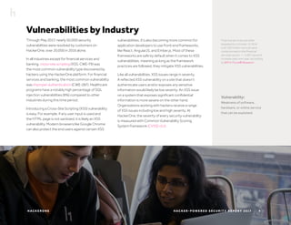 H AC K E R O N E H AC K E R - P O W E R E D S E C U R I T Y R E P O R T 2 017 9
Through May 2017, nearly 50,000 security
vulnerabilities were resolved by customers on
HackerOne, over 20,000 in 2016 alone.
In all industries except for financial services and
banking, cross-site scripting (XSS, CWE-79) was
the most common vulnerability type discovered by
hackers using the HackerOne platform. For financial
services and banking, the most common vulnerability
was improper authentication (CWE-287). Healthcare
programs have a notably high percentage of SQL
injection vulnerabilities (6%) compared to other
industries during this time period.
Introducing a Cross-Site Scripting (XSS) vulnerability
is easy. For example, if any user input is used and
the HTML page is not sanitized, it is likely an XSS
vulnerability. Modern browsers like Google Chrome
can also protect the end users against certain XSS
Financial services are often
targeted by criminals. In 2016
over 200 million records were
compromised in the financial
services sector — a 937 percent
increase year over year, according
to IBM X-Force® Research.
vulnerabilities. It’s also becoming more common for
application developers to use front-end frameworks,
like React, AngularJS, and Ember.js. Most of these
frameworks are safe by default when it comes to XSS
vulnerabilities, meaning as long as the framework
practices are followed, they mitigate XSS vulnerabilities.
Like all vulnerabilities, XSS issues range in severity.
A reflected XSS vulnerability on a site that doesn’t
authenticate users and/or exposes any sensitive
information would likely be low severity. An XSS issue
on a system that exposes significant confidential
information is more severe on the other hand.
Organizations working with hackers receive a range
of XSS issues including low and high severity. At
HackerOne, the severity of every security vulnerability
is measured with Common Vulnerability Scoring
System framework (CVSS) v3.0.
Vulnerability:
Weakness of software,
hardware, or online service
that can be exploited.
Vulnerabilities by Industry
 