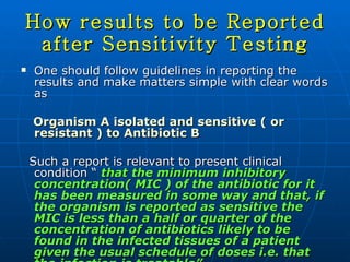 How results to be Reported after Sensitivity Testing One should follow guidelines in reporting the results and make matters simple with clear words as Organism A isolated and sensitive ( or resistant ) to Antibiotic B Such a report is relevant to present clinical condition “  that the minimum inhibitory concentration( MIC ) of the antibiotic for it has been measured in some way and that, if the organism is reported as sensitive the MIC is less than a half or quarter of the concentration of antibiotics likely to be found in the infected tissues of a patient given the usual schedule of doses i.e. that the infection is treatable” 