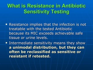 What is Resistance in Antibiotic Sensitivity Testing Resistance implies that the infection is not treatable with the tested Antibiotic because its MIC exceeds achievable safe tissue or urine levels. Intermediate sensitivity means they show  a   unimodal distribution, but they can often be reclassified as sensitive or resistant if retested.  