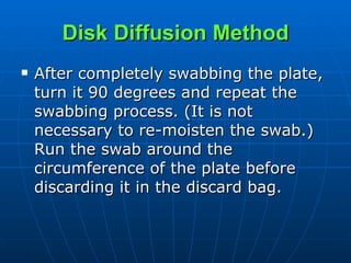 Disk Diffusion Method After completely swabbing the plate, turn it 90 degrees and repeat the swabbing process. (It is not necessary to re-moisten the swab.)  Run the swab around the circumference of the plate before discarding it in the discard bag.  