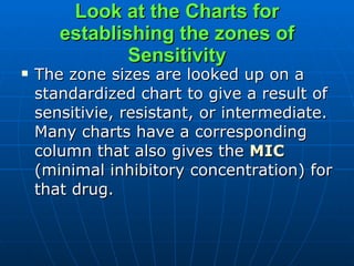 Look at the Charts for establishing the zones of Sensitivity The zone sizes are looked up on a standardized chart to give a result of sensitivie, resistant, or intermediate. Many charts have a corresponding column that also gives the  MIC  (minimal inhibitory concentration) for that drug.  