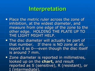 Interpretation Place the metric ruler across the zone of inhibition, at the widest diameter, and measure from one edge of the zone to the other edge.  HOLDING THE PLATE UP TO THE LIGHT MIGHT HELP.     The disc diameter will actually be part of that number.   If there is NO zone at all, report it as 0---even though the disc itself is around 7 mm.     Zone diameter is reported in millimetres, looked up on the  chart,  and result reported as S (sensitive), R (resistant), or I (intermediate).     