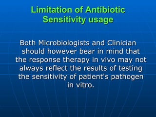 Limitation of Antibiotic Sensitivity usage Both Microbiologists and Clinician should however bear in mind that the response therapy in vivo may not always reflect the results of testing the sensitivity of patient's pathogen in vitro. 