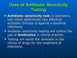 Uses of Antibiotic Sensitivity Testing Antibiotic sensitivity test:  A laboratory test which determines how effective antibiotic therapy is against a bacterial infections.  Antibiotic sensitivity testing will control the use of  Antibiotics  in clinical practice Testing will assist the clinicians in the choice of drugs for the treatment of infections. 